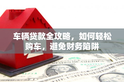 九台车辆贷款全攻略，如何轻松购车，避免财务陷阱